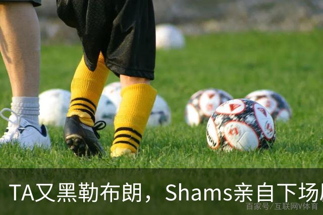 TA又黑勒布朗，Shams亲自下场辟谣！已为平台赚2亿硬要说他无影响力